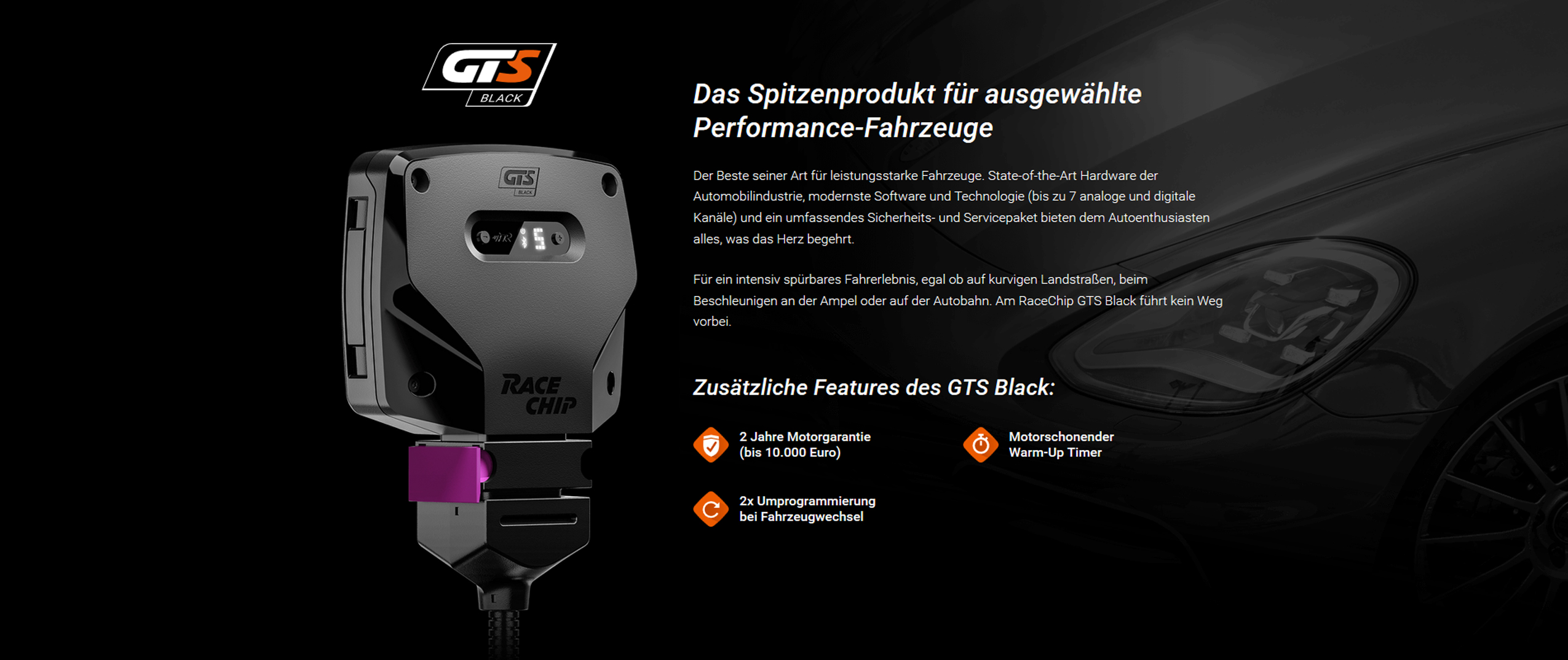 Das Spitzenprodukt für ausgewählte Performance-Fahrzeuge - Der Beste seiner Art für leistungsstarke Fahrzeuge. State-of-the-Art Hardware der Automobilindustrie, modernste Software und Technologie (bis zu 7 analoge und digitale Kanäle) und ein umfassendes Sicherheits- und Servicepaket bieten dem Autoenthusiasten alles, was das Herz begehrt. Für ein intensiv spürbares Fahrerlebnis, egal ob auf kurvigen Landstraßen, beim Beschleunigen an der Ampel oder auf der Autobahn. Am RaceChip GTS Black führt kein Weg vorbei.